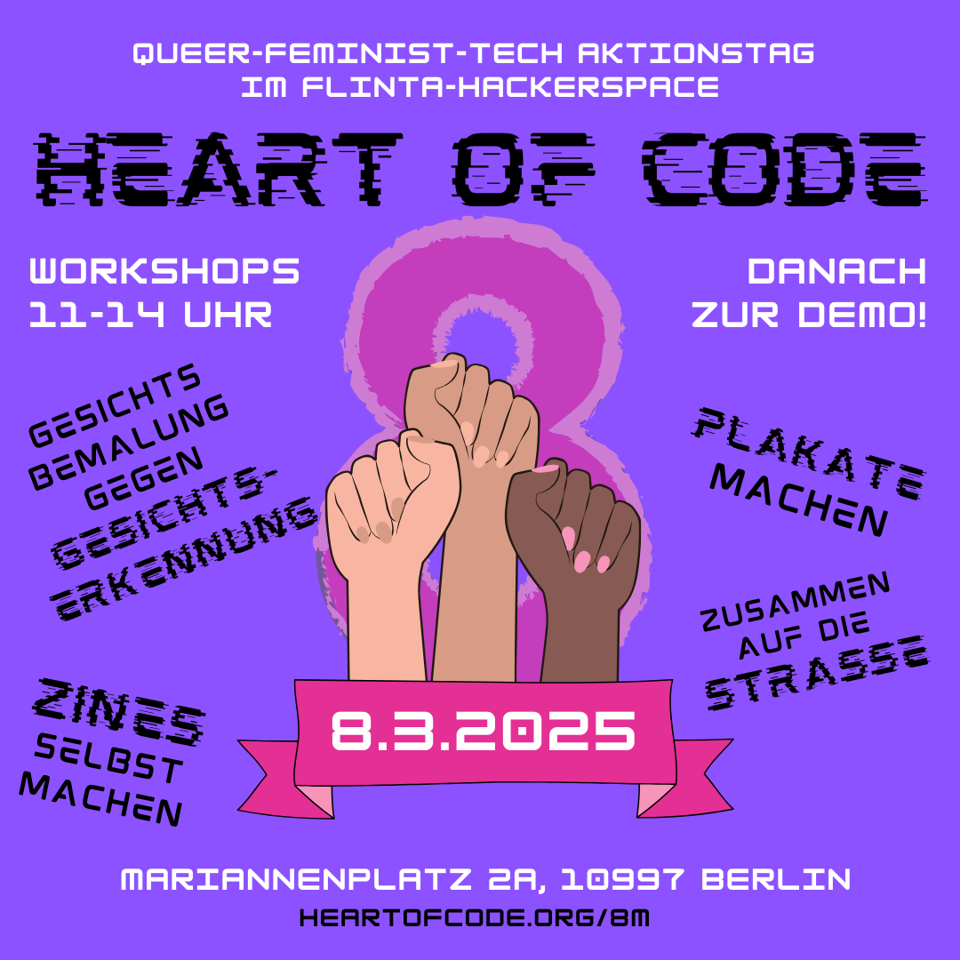 Flyer: 

Queer-feminist-tech aktionstag 
im flinta-hackerspace
Heart of Code

Workshops 11-14 Uhr
Gesichts Bemalung gegen Gesichtserkennung
Zines Selbst machen

Danach zur demo!
Plakate Machen
Zusammen auf die Strasse

8.3.2025
Mariannenplatz 2A, 10997 Berlin
heartofcode.org/8m
